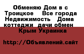 Обменяю Дом в с.Троицкое  - Все города Недвижимость » Дома, коттеджи, дачи обмен   . Крым,Украинка